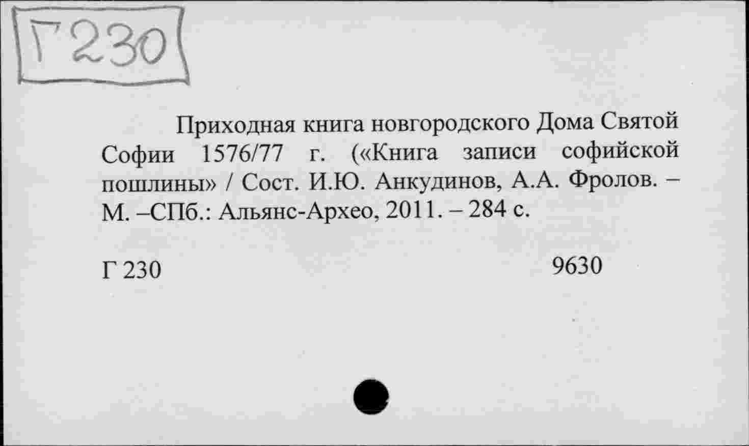 ﻿Приходная книга новгородского Дома Святой Софии ХавП! г. («Книга записи софийской пошлины» / Сост. И.Ю. Анкудинов, А.А. Фролов. -М. -СПб.: Альянс-Архео, 2011. - 284 с.
Г 230
9630